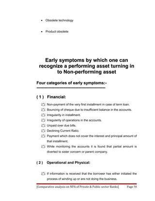 •   Obsolete technology


   •   Product obsolete




   Early symptoms by which one can
 recognize a performing asset turning in
        to Non-performing asset

Four categories of early symptoms:-
---------------------------------------------------

( 1 ) Financial:
    Non-payment of the very first installment in case of term loan.
    Bouncing of cheque due to insufficient balance in the accounts.
    Irregularity in installment.
    Irregularity of operations in the accounts.
    Unpaid over due bills.
    Declining Current Ratio.
    Payment which does not cover the interest and principal amount of
       that installment.
    While monitoring the accounts it is found that partial amount is
       diverted to sister concern or parent company.


(2)    Operational and Physical:


    If information is received that the borrower has either initiated the
       process of winding up or are not doing the business.

[Comparative analysis on NPA of Private & Public sector Banks]    Page 58
 
