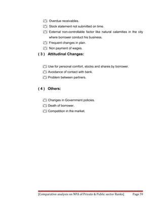  Overdue receivables.
    Stock statement not submitted on time.
    External non-controllable factor like natural calamities in the city
       where borrower conduct his business.
    Frequent changes in plan.
    Non payment of wages.
( 3 ) Attitudinal Changes:


    Use for personal comfort, stocks and shares by borrower.
    Avoidance of contact with bank.
    Problem between partners.


( 4 ) Others:


    Changes in Government policies.
    Death of borrower.
    Competition in the market.




[Comparative analysis on NPA of Private & Public sector Banks]   Page 59
 