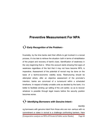 Preventive Measurement For NPA


 Early Recognition of the Problem:-

Invariably, by the time banks start their efforts to get involved in a revival
process, it’s too late to retrieve the situation- both in terms of rehabilitation
of the project and recovery of bank’s dues. Identification of weakness in
the very beginning that is : When the account starts showing first signs of
weakness regardless of the fact that it may not have become NPA, is
imperative. Assessment of the potential of revival may be done on the
basis of a techno-economic viability study. Restructuring should be
attempted where, after an objective assessment of the promoter’s
intention, banks are convinced of a turnaround within a scheduled
timeframe. In respect of totally unviable units as decided by the bank, it is
better to facilitate winding up/ selling of the unit earlier, so as to recover
whatever is possible through legal means before the security position
becomes worse.


 Identifying Borrowers with Genuine Intent:-
                                                                        Identifyi
ng borrowers with genuine intent from those who are non- serious with no
commitment or stake in revival is a challenge confronting bankers. Here
[Comparative analysis on NPA of Private & Public sector Banks]           Page 60
 