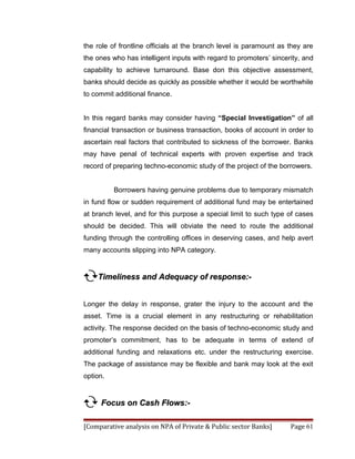 the role of frontline officials at the branch level is paramount as they are
the ones who has intelligent inputs with regard to promoters’ sincerity, and
capability to achieve turnaround. Base don this objective assessment,
banks should decide as quickly as possible whether it would be worthwhile
to commit additional finance.


In this regard banks may consider having “Special Investigation” of all
financial transaction or business transaction, books of account in order to
ascertain real factors that contributed to sickness of the borrower. Banks
may have penal of technical experts with proven expertise and track
record of preparing techno-economic study of the project of the borrowers.


          Borrowers having genuine problems due to temporary mismatch
in fund flow or sudden requirement of additional fund may be entertained
at branch level, and for this purpose a special limit to such type of cases
should be decided. This will obviate the need to route the additional
funding through the controlling offices in deserving cases, and help avert
many accounts slipping into NPA category.


Timeliness and Adequacy of response:-

Longer the delay in response, grater the injury to the account and the
asset. Time is a crucial element in any restructuring or rehabilitation
activity. The response decided on the basis of techno-economic study and
promoter’s commitment, has to be adequate in terms of extend of
additional funding and relaxations etc. under the restructuring exercise.
The package of assistance may be flexible and bank may look at the exit
option.


 Focus on Cash Flows:-

[Comparative analysis on NPA of Private & Public sector Banks]      Page 61
 