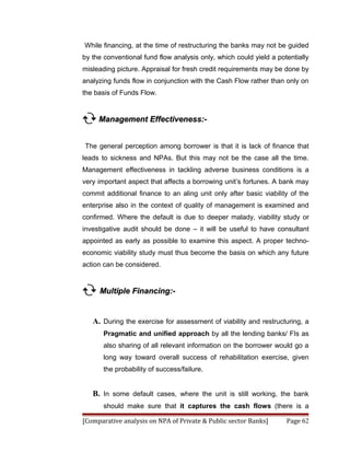 While financing, at the time of restructuring the banks may not be guided
by the conventional fund flow analysis only, which could yield a potentially
misleading picture. Appraisal for fresh credit requirements may be done by
analyzing funds flow in conjunction with the Cash Flow rather than only on
the basis of Funds Flow.


 Management Effectiveness:-

The general perception among borrower is that it is lack of finance that
leads to sickness and NPAs. But this may not be the case all the time.
Management effectiveness in tackling adverse business conditions is a
very important aspect that affects a borrowing unit’s fortunes. A bank may
commit additional finance to an aling unit only after basic viability of the
enterprise also in the context of quality of management is examined and
confirmed. Where the default is due to deeper malady, viability study or
investigative audit should be done – it will be useful to have consultant
appointed as early as possible to examine this aspect. A proper techno-
economic viability study must thus become the basis on which any future
action can be considered.


 Multiple Financing:-

   A. During the exercise for assessment of viability and restructuring, a
       Pragmatic and unified approach by all the lending banks/ FIs as
       also sharing of all relevant information on the borrower would go a
       long way toward overall success of rehabilitation exercise, given
       the probability of success/failure.


   B. In some default cases, where the unit is still working, the bank
       should make sure that it captures the cash flows (there is a

[Comparative analysis on NPA of Private & Public sector Banks]      Page 62
 