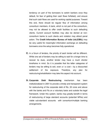 tendency on part of the borrowers to switch bankers once they
       default, for fear of getting their cash flows forfeited), and ensure
       that such cash flows are used for working capital purposes. Toward
       this end, there should be regular flow of information among
       consortium members. A bank, which is not part of the consortium,
       may not be allowed to offer credit facilities to such defaulting
       clients. Current account facilities may also be denied at non-
       consortium banks to such clients and violation may attract penal
       action. The Credit Information Bureau of India Ltd.(CIBIL) may
       be very useful for meaningful information exchange on defaulting
       borrowers once the setup becomes fully operational.


   C. In a forum of lenders, the priority of each lender will be different.
       While one set of lenders may be willing to wait for a longer time to
       recover its dues, another lender may have a much shorter
       timeframe in mind. So it is possible that the letter categories of
       lenders may be willing to exit, even a t a cost – by a discounted
       settlement   of    the    exposure.      Therefore,   any    plan     for
       restructuring/rehabilitation may take this aspect into account.


   D. Corporate      Debt       Restructuring      mechanism       has     been
       institutionalized in 2001 to provide a timely and transparent system
       for restructuring of the corporate debt of Rs. 20 crore and above
       with the banks and FIs on a voluntary basis and outside the legal
       framework. Under this system, banks may greatly benefit in terms
       of restructuring of large standard accounts (potential NPAs) and
       viable sub-standard accounts      with consortium/multiple banking
       arrangements.




[Comparative analysis on NPA of Private & Public sector Banks]           Page 63
 