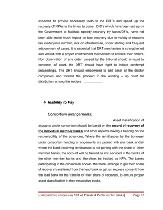 expected to provide necessary teeth to the DRTs and speed up the
recovery of NPAs in the times to come. DRTs which have been set up by
the Government to facilitate speedy recovery by banks/DFIs, have not
been able make much impact on loan recovery due to variety of reasons
like inadequate number, lack of infrastructure, under staffing and frequent
adjournment of cases. It is essential that DRT mechanism is strengthened
and vested with a proper enforcement mechanism to enforce their orders.
Non observation of any order passed by the tribunal should amount to
contempt of court, the DRT should have right to initiate contempt
proceedings. The DRT should empowered to sell asset of the debtor
companies and forward the proceed to the winding – up court for
distribution among the lenders




    Inability to Pay


      Consortium arrangements:
                                                      Asset classification of
accounts under consortium should be based on the record of recovery of
the individual member banks and other aspects having a bearing on the
recoverability of the advances. Where the remittances by the borrower
under consortium lending arrangements are pooled with one bank and/or
where the bank receiving remittances is not parting with the share of other
member banks, the account will be treated as not serviced in the books of
the other member banks and therefore, be treated as NPA. The banks
participating in the consortium should, therefore, arrange to get their share
of recovery transferred from the lead bank or get an express consent from
the lead bank for the transfer of their share of recovery, to ensure proper
asset classification in their respective books.



[Comparative analysis on NPA of Private & Public sector Banks]       Page 67
 