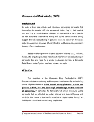 Corporate debt Restructuring (CDR):


Background
In spite of their best efforts and intentions, sometimes corporate find
themselves in financial difficulty because of factors beyond their control
and also due to certain internal reasons. For the revival of the corporate
as well as for the safety of the money lent by the banks and FIs, timely
support through restructuring in genuine cases is called for. However,
delay in agreement amongst different lending institutions often comes in
the way of such endeavours.



      Based on the experience in other countries like the U.K., Thailand,
Korea, etc. of putting in place institutional mechanism for restructuring of
corporate debt and need for a similar mechanism in India, a Corporate
Debt Restructuring System has been evolved, as under :


Objective


      The objective of the Corporate Debt Restructuring (CDR)
framework is to ensure timely and transparent mechanism for restructuring
of the corporate debts of viable entities facing problems, outside the
purview of BIFR, DRT and other legal proceedings, for the benefit of
all concerned. In particular, the framework will aim at preserving viable
corporate that are affected by certain internal and external factors and
minimize the losses to the creditors and other stakeholders through an
orderly and coordinated restructuring programme.




[Comparative analysis on NPA of Private & Public sector Banks]      Page 68
 