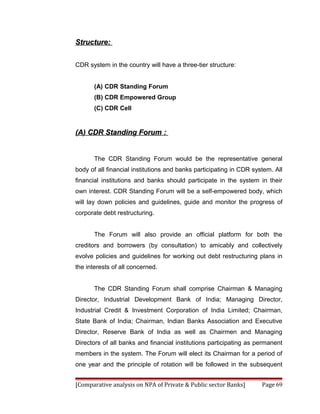 Structure:


CDR system in the country will have a three-tier structure:


       (A) CDR Standing Forum
       (B) CDR Empowered Group
       (C) CDR Cell


(A) CDR Standing Forum :


       The CDR Standing Forum would be the representative general
body of all financial institutions and banks participating in CDR system. All
financial institutions and banks should participate in the system in their
own interest. CDR Standing Forum will be a self-empowered body, which
will lay down policies and guidelines, guide and monitor the progress of
corporate debt restructuring.


       The Forum will also provide an official platform for both the
creditors and borrowers (by consultation) to amicably and collectively
evolve policies and guidelines for working out debt restructuring plans in
the interests of all concerned.


       The CDR Standing Forum shall comprise Chairman & Managing
Director, Industrial Development Bank of India; Managing Director,
Industrial Credit & Investment Corporation of India Limited; Chairman,
State Bank of India; Chairman, Indian Banks Association and Executive
Director, Reserve Bank of India as well as Chairmen and Managing
Directors of all banks and financial institutions participating as permanent
members in the system. The Forum will elect its Chairman for a period of
one year and the principle of rotation will be followed in the subsequent


[Comparative analysis on NPA of Private & Public sector Banks]       Page 69
 
