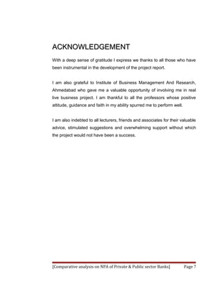 ACKNOWLEDGEMENT
With a deep sense of gratitude I express we thanks to all those who have
been instrumental in the development of the project report.


I am also grateful to Institute of Business Management And Research,
Ahmedabad who gave me a valuable opportunity of involving me in real
live business project. I am thankful to all the professors whose positive
attitude, guidance and faith in my ability spurred me to perform well.


I am also indebted to all lecturers, friends and associates for their valuable
advice, stimulated suggestions and overwhelming support without which
the project would not have been a success.




[Comparative analysis on NPA of Private & Public sector Banks]           Page 7
 