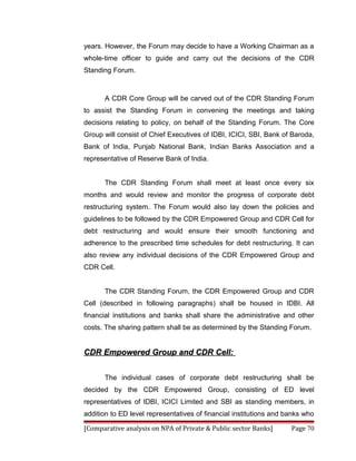 years. However, the Forum may decide to have a Working Chairman as a
whole-time officer to guide and carry out the decisions of the CDR
Standing Forum.



      A CDR Core Group will be carved out of the CDR Standing Forum
to assist the Standing Forum in convening the meetings and taking
decisions relating to policy, on behalf of the Standing Forum. The Core
Group will consist of Chief Executives of IDBI, ICICI, SBI, Bank of Baroda,
Bank of India, Punjab National Bank, Indian Banks Association and a
representative of Reserve Bank of India.


      The CDR Standing Forum shall meet at least once every six
months and would review and monitor the progress of corporate debt
restructuring system. The Forum would also lay down the policies and
guidelines to be followed by the CDR Empowered Group and CDR Cell for
debt restructuring and would ensure their smooth functioning and
adherence to the prescribed time schedules for debt restructuring. It can
also review any individual decisions of the CDR Empowered Group and
CDR Cell.


      The CDR Standing Forum, the CDR Empowered Group and CDR
Cell (described in following paragraphs) shall be housed in IDBI. All
financial institutions and banks shall share the administrative and other
costs. The sharing pattern shall be as determined by the Standing Forum.


CDR Empowered Group and CDR Cell:


      The individual cases of corporate debt restructuring shall be
decided by the CDR Empowered Group, consisting of ED level
representatives of IDBI, ICICI Limited and SBI as standing members, in
addition to ED level representatives of financial institutions and banks who

[Comparative analysis on NPA of Private & Public sector Banks]      Page 70
 