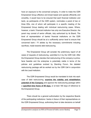 have an exposure to the concerned company. In order to make the CDR
Empowered Group effective and broad based and operate efficiently and
smoothly, it would have to be ensured that each financial institution and
bank, as participants of the CDR system, nominates a panel of two or
three EDs, one of whom will participate in a specific meeting of the
Empowered Group dealing with individual restructuring cases. Where,
however, a bank / financial institution has only one Executive Director, the
panel may consist of senior officials, duly authorized by its Board. The
level of representation of banks/ financial institutions on the CDR
Empowered Group should be at a sufficiently senior level to ensure that
concerned bank / FI abides by the necessary commitments including
sacrifices, made towards debt restructuring.


       The Empowered Group will consider the preliminary report of all
cases of requests of restructuring, submitted to it by the CDR Cell. After
the Empowered Group decides that restructuring of the company is prima-
facie feasible and the enterprise is potentially viable in terms of the
policies and guidelines evolved by Standing Forum, the detailed
restructuring package will be worked out by the CDR Cell in conjunction
with the Lead Institution.


       The CDR Empowered Group would be mandated to look into each
case of debt restructuring, examine the viability and rehabilitation
potential of the Company and approve the restructuring package within
a specified time frame of 90 days, or at best 180 days of reference to
the Empowered Group.



       There should be a general authorisation by the respective Boards
of the participating institutions / banks in favour of their representatives on
the CDR Empowered Group, authorising them to take decisions on behalf



[Comparative analysis on NPA of Private & Public sector Banks]         Page 71
 