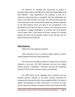 All references for corporate debt restructuring by lenders or
borrowers will be made to the CDR Cell. It shall be the responsibility of the
lead institution / major stakeholder to the corporate, to work out a
preliminary restructuring plan in consultation with other stakeholders and
submit to the CDR Cell within one month. The CDR Cell will prepare the
restructuring plan in terms of the general policies and guidelines approved
by the CDR Standing Forum and place for the consideration of the
Empowered Group within 30 days for decision. The Empowered Group
can approve or suggest modifications, so, however, that a final decision
must be taken within a total period of 90 days. However, for sufficient
reasons the period can be extended maximum upto 180 days from the
date of reference to the CDR Cell.




Other features:
       CDR will be a Non-statutory mechanism.


       CDR mechanism will be a voluntary system based on debtor-
creditor agreement and inter-creditor agreement.


       The scheme will not apply to accounts involving only one financial
institution or one bank. The CDR mechanism will cover only multiple
banking accounts / syndication / consortium accounts with outstanding
exposure of Rs.20 crore and above by banks and institutions.



       The CDR system will be applicable only to standard and sub-
standard accounts. However, as an interim measure, permission for
corporate debt restructuring will be made available by RBI on the basis of
specific recommendation of CDR "Core-Group", if a minimum of 75 per
cent (by value) of the lenders constituting banks and FIs consent for CDR,


[Comparative analysis on NPA of Private & Public sector Banks]       Page 73
 