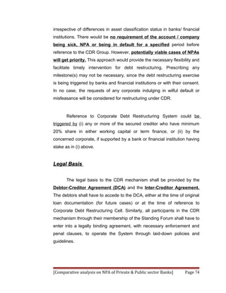 irrespective of differences in asset classification status in banks/ financial
institutions. There would be no requirement of the account / company
being sick, NPA or being in default for a specified period before
reference to the CDR Group. However, potentially viable cases of NPAs
will get priority. This approach would provide the necessary flexibility and
facilitate timely intervention for debt restructuring. Prescribing any
milestone(s) may not be necessary, since the debt restructuring exercise
is being triggered by banks and financial institutions or with their consent.
In no case, the requests of any corporate indulging in wilful default or
misfeasance will be considered for restructuring under CDR.



       Reference to Corporate Debt Restructuring System could be
triggered by (i) any or more of the secured creditor who have minimum
20% share in either working capital or term finance, or (ii) by the
concerned corporate, if supported by a bank or financial institution having
stake as in (i) above.


Legal Basis


       The legal basis to the CDR mechanism shall be provided by the
Debtor-Creditor Agreement (DCA) and the Inter-Creditor Agreement.
The debtors shall have to accede to the DCA, either at the time of original
loan documentation (for future cases) or at the time of reference to
Corporate Debt Restructuring Cell. Similarly, all participants in the CDR
mechanism through their membership of the Standing Forum shall have to
enter into a legally binding agreement, with necessary enforcement and
penal clauses, to operate the System through laid-down policies and
guidelines.




[Comparative analysis on NPA of Private & Public sector Banks]        Page 74
 