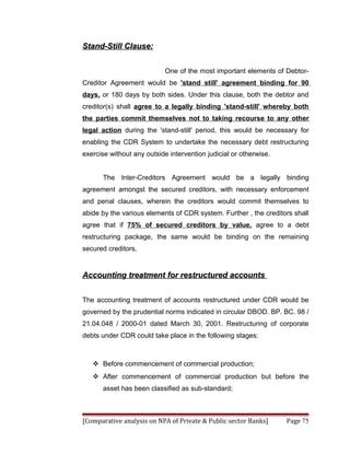Stand-Still Clause:


                            One of the most important elements of Debtor-
Creditor Agreement would be 'stand still' agreement binding for 90
days, or 180 days by both sides. Under this clause, both the debtor and
creditor(s) shall agree to a legally binding 'stand-still' whereby both
the parties commit themselves not to taking recourse to any other
legal action during the 'stand-still' period, this would be necessary for
enabling the CDR System to undertake the necessary debt restructuring
exercise without any outside intervention judicial or otherwise.


       The Inter-Creditors Agreement would be a legally binding
agreement amongst the secured creditors, with necessary enforcement
and penal clauses, wherein the creditors would commit themselves to
abide by the various elements of CDR system. Further , the creditors shall
agree that if 75% of secured creditors by value, agree to a debt
restructuring package, the same would be binding on the remaining
secured creditors.


Accounting treatment for restructured accounts


The accounting treatment of accounts restructured under CDR would be
governed by the prudential norms indicated in circular DBOD. BP. BC. 98 /
21.04.048 / 2000-01 dated March 30, 2001. Restructuring of corporate
debts under CDR could take place in the following stages:



    Before commencement of commercial production;
    After commencement of commercial production but before the
       asset has been classified as sub-standard;



[Comparative analysis on NPA of Private & Public sector Banks]     Page 75
 