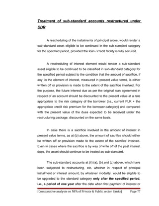 Treatment of sub-standard accounts restructured under
CDR


       A rescheduling of the instalments of principal alone, would render a
sub-standard asset eligible to be continued in the sub-standard category
for the specified period, provided the loan / credit facility is fully secured.



       A rescheduling of interest element would render a sub-standard
asset eligible to be continued to be classified in sub-standard category for
the specified period subject to the condition that the amount of sacrifice, if
any, in the element of interest, measured in present value terms, is either
written off or provision is made to the extent of the sacrifice involved. For
the purpose, the future interest due as per the original loan agreement in
respect of an account should be discounted to the present value at a rate
appropriate to the risk category of the borrower (i.e., current PLR + the
appropriate credit risk premium for the borrower-category) and compared
with the present value of the dues expected to be received under the
restructuring package, discounted on the same basis.



       In case there is a sacrifice involved in the amount of interest in
present value terms, as at (b) above, the amount of sacrifice should either
be written off or provision made to the extent of the sacrifice involved.
Even in cases where the sacrifice is by way of write off of the past interest
dues, the asset should continue to be treated as sub-standard.


       The sub-standard accounts at (ii) (a), (b) and (c) above, which have
been subjected to restructuring, etc. whether in respect of principal
instalment or interest amount, by whatever modality, would be eligible to
be upgraded to the standard category only after the specified period,
i.e., a period of one year after the date when first payment of interest or

[Comparative analysis on NPA of Private & Public sector Banks]           Page 77
 