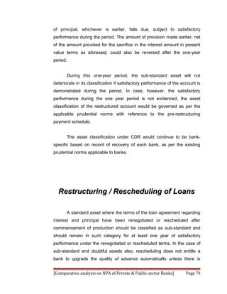 of principal, whichever is earlier, falls due, subject to satisfactory
performance during the period. The amount of provision made earlier, net
of the amount provided for the sacrifice in the interest amount in present
value terms as aforesaid, could also be reversed after the one-year
period.


       During this one-year period, the sub-standard asset will not
deteriorate in its classification if satisfactory performance of the account is
demonstrated during the period. In case, however, the satisfactory
performance during the one year period is not evidenced, the asset
classification of the restructured account would be governed as per the
applicable prudential norms with reference to the pre-restructuring
payment schedule.


       The asset classification under CDR would continue to be bank-
specific based on record of recovery of each bank, as per the existing
prudential norms applicable to banks.




  Restructuring / Rescheduling of Loans

       A standard asset where the terms of the loan agreement regarding
interest and principal have been renegotiated or rescheduled after
commencement of production should be classified as sub-standard and
should remain in such category for at least one year of satisfactory
performance under the renegotiated or rescheduled terms. In the case of
sub-standard and doubtful assets also, rescheduling does not entitle a
bank to upgrade the quality of advance automatically unless there is


[Comparative analysis on NPA of Private & Public sector Banks]         Page 78
 