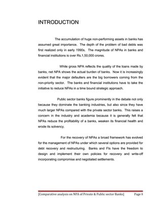 INTRODUCTION


            The accumulation of huge non-performing assets in banks has
assumed great importance. The depth of the problem of bad debts was
first realized only in early 1990s. The magnitude of NPAs in banks and
financial institutions is over Rs.1,50,000 crores.


                While gross NPA reflects the quality of the loans made by
banks, net NPA shows the actual burden of banks. Now it is increasingly
evident that the major defaulters are the big borrowers coming from the
non-priority sector. The banks and financial institutions have to take the
initiative to reduce NPAs in a time bound strategic approach.


              Public sector banks figure prominently in the debate not only
because they dominate the banking industries, but also since they have
much larger NPAs compared with the private sector banks. This raises a
concern in the industry and academia because it is generally felt that
NPAs reduce the profitability of a banks, weaken its financial health and
erode its solvency.


                For the recovery of NPAs a broad framework has evolved
for the management of NPAs under which several options are provided for
debt recovery and restructuring.     Banks and FIs have the freedom to
design and implement their own policies for recovery and write-off
incorporating compromise and negotiated settlements.




[Comparative analysis on NPA of Private & Public sector Banks]      Page 8
 