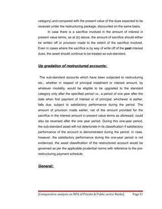 category) and compared with the present value of the dues expected to be
received under the restructuring package, discounted on the same basis.
       In case there is a sacrifice involved in the amount of interest in
present value terms, as at (b) above, the amount of sacrifice should either
be written off or provision made to the extent of the sacrifice involved.
Even in cases where the sacrifice is by way of write off of the past interest
dues, the asset should continue to be treated as sub-standard.


Up gradation of restructured accounts:


 The sub-standard accounts which have been subjected to restructuring
etc., whether in respect of principal instalment or interest amount, by
whatever modality, would be eligible to be upgraded to the standard
category only after the specified period i.e., a period of one year after the
date when first payment of interest or of principal, whichever is earlier,
falls due, subject to satisfactory performance during the period. The
amount of provision made earlier, net of the amount provided for the
sacrifice in the interest amount in present value terms as aforesaid, could
also be reversed after the one year period. During this one-year period,
the sub-standard asset will not deteriorate in its classification if satisfactory
performance of the account is demonstrated during the period. In case,
however, the satisfactory performance during the one-year period is not
evidenced, the asset classification of the restructured account would be
governed as per the applicable prudential norms with reference to the pre-
restructuring payment schedule.


General:




[Comparative analysis on NPA of Private & Public sector Banks]           Page 81
 