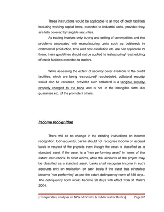 These instructions would be applicable to all type of credit facilities
including working capital limits, extended to industrial units, provided they
are fully covered by tangible securities.
        As trading involves only buying and selling of commodities and the
problems associated with manufacturing units such as bottleneck in
commercial production, time and cost escalation etc. are not applicable to
them, these guidelines should not be applied to restructuring/ rescheduling
of credit facilities extended to traders.


        While assessing the extent of security cover available to the credit
facilities, which are being restructured/ rescheduled, collateral security
would also be reckoned, provided such collateral is a tangible security
properly charged to the bank and is not in the intangible form like
guarantee etc. of the promoter/ others.




Income recognition


        There will be no change in the existing instructions on income
recognition. Consequently, banks should not recognise income on accrual
basis in respect of the projects even though the asset is classified as a
standard asset if the asset is a "non performing asset" in terms of the
extant instructions. In other words, while the accounts of the project may
be classified as a standard asset, banks shall recognise income in such
accounts only on realisation on cash basis if the asset has otherwise
become ‘non performing’ as per the extant delinquency norm of 180 days.
The delinquency norm would become 90 days with effect from 31 March
2004.


[Comparative analysis on NPA of Private & Public sector Banks]         Page 82
 