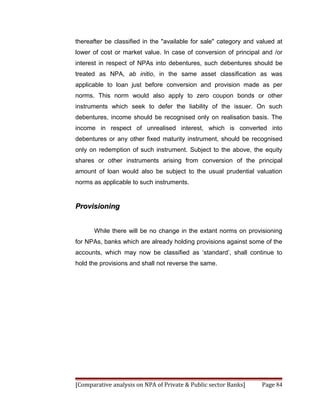 thereafter be classified in the "available for sale" category and valued at
lower of cost or market value. In case of conversion of principal and /or
interest in respect of NPAs into debentures, such debentures should be
treated as NPA, ab initio, in the same asset classification as was
applicable to loan just before conversion and provision made as per
norms. This norm would also apply to zero coupon bonds or other
instruments which seek to defer the liability of the issuer. On such
debentures, income should be recognised only on realisation basis. The
income in respect of unrealised interest, which is converted into
debentures or any other fixed maturity instrument, should be recognised
only on redemption of such instrument. Subject to the above, the equity
shares or other instruments arising from conversion of the principal
amount of loan would also be subject to the usual prudential valuation
norms as applicable to such instruments.


Provisioning


      While there will be no change in the extant norms on provisioning
for NPAs, banks which are already holding provisions against some of the
accounts, which may now be classified as ‘standard’, shall continue to
hold the provisions and shall not reverse the same.




[Comparative analysis on NPA of Private & Public sector Banks]     Page 84
 