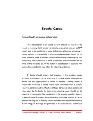 Special Cases

Accounts with temporary deficiencies:


       The classification of an asset as NPA should be based on the
record of recovery. Bank should not classify an advance account as NPA
merely due to the existence of some deficiencies which are temporary in
nature such as non-availability of adequate drawing power based on the
latest available stock statement, balance outstanding exceeding the limit
temporarily, non-submission of stock statements and non-renewal of the
limits on the due date, etc. In the matter of classification of accounts with
such deficiencies banks may follow the following guidelines:



          Banks should ensure that drawings in the working capital
accounts are covered by the adequacy of current assets, since current
assets are first appropriated in times of distress. Drawing power is
required to be arrived at based on the stock statement which is current.
However, considering the difficulties of large borrowers, stock statements
relied upon by the banks for determining drawing power should not be
older than three months. The outstanding in the account based on drawing
power calculated from stock statements older than three months, would be
deemed as irregular. A working capital borrower account will become NPA
if such irregular drawings are permitted in the account for a continuous



[Comparative analysis on NPA of Private & Public sector Banks]       Page 85
 