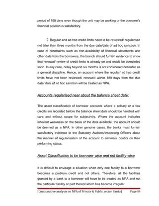 period of 180 days even though the unit may be working or the borrower's
financial position is satisfactory.



          Regular and ad hoc credit limits need to be reviewed/ regularised
not later than three months from the due date/date of ad hoc sanction. In
case of constraints such as non-availability of financial statements and
other data from the borrowers, the branch should furnish evidence to show
that renewal/ review of credit limits is already on and would be completed
soon. In any case, delay beyond six months is not considered desirable as
a general discipline. Hence, an account where the regular/ ad hoc credit
limits have not been reviewed/ renewed within 180 days from the due
date/ date of ad hoc sanction will be treated as NPA.


Accounts regularised near about the balance sheet date:

The asset classification of borrower accounts where a solitary or a few
credits are recorded before the balance sheet date should be handled with
care and without scope for subjectivity. Where the account indicates
inherent weakness on the basis of the data available, the account should
be deemed as a NPA. In other genuine cases, the banks must furnish
satisfactory evidence to the Statutory Auditors/Inspecting Officers about
the manner of regularisation of the account to eliminate doubts on their
performing status.


Asset Classification to be borrower-wise and not facility-wise


It is difficult to envisage a situation when only one facility to a borrower
becomes a problem credit and not others. Therefore, all the facilities
granted by a bank to a borrower will have to be treated as NPA and not
the particular facility or part thereof which has become irregular.

[Comparative analysis on NPA of Private & Public sector Banks]        Page 86
 