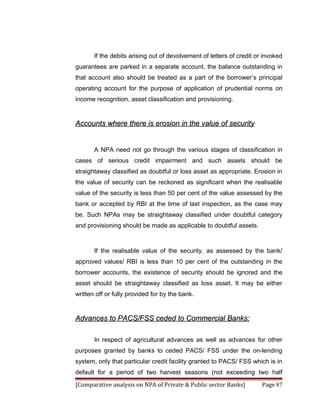If the debits arising out of devolvement of letters of credit or invoked
guarantees are parked in a separate account, the balance outstanding in
that account also should be treated as a part of the borrower’s principal
operating account for the purpose of application of prudential norms on
income recognition, asset classification and provisioning.


Accounts where there is erosion in the value of security


       A NPA need not go through the various stages of classification in
cases of serious credit impairment and such assets should be
straightaway classified as doubtful or loss asset as appropriate. Erosion in
the value of security can be reckoned as significant when the realisable
value of the security is less than 50 per cent of the value assessed by the
bank or accepted by RBI at the time of last inspection, as the case may
be. Such NPAs may be straightaway classified under doubtful category
and provisioning should be made as applicable to doubtful assets.



       If the realisable value of the security, as assessed by the bank/
approved values/ RBI is less than 10 per cent of the outstanding in the
borrower accounts, the existence of security should be ignored and the
asset should be straightaway classified as loss asset. It may be either
written off or fully provided for by the bank.


Advances to PACS/FSS ceded to Commercial Banks:

       In respect of agricultural advances as well as advances for other
purposes granted by banks to ceded PACS/ FSS under the on-lending
system, only that particular credit facility granted to PACS/ FSS which is in
default for a period of two harvest seasons (not exceeding two half
[Comparative analysis on NPA of Private & Public sector Banks]         Page 87
 