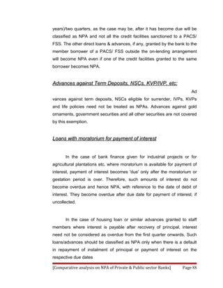 years)/two quarters, as the case may be, after it has become due will be
classified as NPA and not all the credit facilities sanctioned to a PACS/
FSS. The other direct loans & advances, if any, granted by the bank to the
member borrower of a PACS/ FSS outside the on-lending arrangement
will become NPA even if one of the credit facilities granted to the same
borrower becomes NPA.


Advances against Term Deposits, NSCs, KVP/IVP, etc:
                                                                       Ad
vances against term deposits, NSCs eligible for surrender, IVPs, KVPs
and life policies need not be treated as NPAs. Advances against gold
ornaments, government securities and all other securities are not covered
by this exemption.


Loans with moratorium for payment of interest


      In the case of bank finance given for industrial projects or for
agricultural plantations etc. where moratorium is available for payment of
interest, payment of interest becomes 'due' only after the moratorium or
gestation period is over. Therefore, such amounts of interest do not
become overdue and hence NPA, with reference to the date of debit of
interest. They become overdue after due date for payment of interest, if
uncollected.



      In the case of housing loan or similar advances granted to staff
members where interest is payable after recovery of principal, interest
need not be considered as overdue from the first quarter onwards. Such
loans/advances should be classified as NPA only when there is a default
in repayment of instalment of principal or payment of interest on the
respective due dates

[Comparative analysis on NPA of Private & Public sector Banks]    Page 88
 