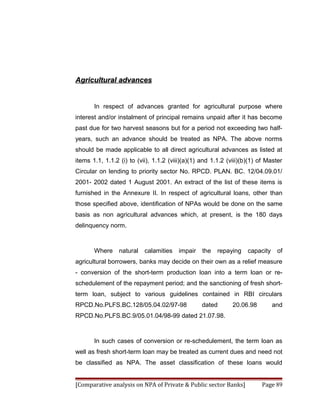 Agricultural advances


       In respect of advances granted for agricultural purpose where
interest and/or instalment of principal remains unpaid after it has become
past due for two harvest seasons but for a period not exceeding two half-
years, such an advance should be treated as NPA. The above norms
should be made applicable to all direct agricultural advances as listed at
items 1.1, 1.1.2 (i) to (vii), 1.1.2 (viii)(a)(1) and 1.1.2 (viii)(b)(1) of Master
Circular on lending to priority sector No. RPCD. PLAN. BC. 12/04.09.01/
2001- 2002 dated 1 August 2001. An extract of the list of these items is
furnished in the Annexure II. In respect of agricultural loans, other than
those specified above, identification of NPAs would be done on the same
basis as non agricultural advances which, at present, is the 180 days
delinquency norm.



       Where     natural   calamities    impair   the   repaying    capacity    of
agricultural borrowers, banks may decide on their own as a relief measure
- conversion of the short-term production loan into a term loan or re-
schedulement of the repayment period; and the sanctioning of fresh short-
term loan, subject to various guidelines contained in RBI circulars
RPCD.No.PLFS.BC.128/05.04.02/97-98                dated       20.06.98         and
RPCD.No.PLFS.BC.9/05.01.04/98-99 dated 21.07.98.



       In such cases of conversion or re-schedulement, the term loan as
well as fresh short-term loan may be treated as current dues and need not
be classified as NPA. The asset classification of these loans would


[Comparative analysis on NPA of Private & Public sector Banks]            Page 89
 