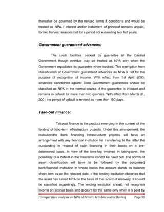 thereafter be governed by the revised terms & conditions and would be
treated as NPA if interest and/or instalment of principal remains unpaid,
for two harvest seasons but for a period not exceeding two half years.


Government guaranteed advances:

         The credit facilities backed by guarantee of the Central
Government though overdue may be treated as NPA only when the
Government repudiates its guarantee when invoked. This exemption from
classification of Government guaranteed advances as NPA is not for the
purpose of recognition of income. With effect from 1st April 2000,
advances sanctioned against State Government guarantees should be
classified as NPA in the normal course, if the guarantee is invoked and
remains in default for more than two quarters. With effect from March 31,
2001 the period of default is revised as more than 180 days.


Take-out Finance:


             Takeout finance is the product emerging in the context of the
funding of long-term infrastructure projects. Under this arrangement, the
institution/the   bank financing infrastructure projects will have        an
arrangement with any financial institution for transferring to the latter the
outstanding in respect of such financing in their books on a pre-
determined basis. In view of the time-lag involved in taking-over, the
possibility of a default in the meantime cannot be ruled out. The norms of
asset classification will have to be followed by the concerned
bank/financial institution in whose books the account stands as balance
sheet item as on the relevant date. If the lending institution observes that
the asset has turned NPA on the basis of the record of recovery, it should
be classified accordingly. The lending institution should not recognise
income on accrual basis and account for the same only when it is paid by

[Comparative analysis on NPA of Private & Public sector Banks]       Page 90
 
