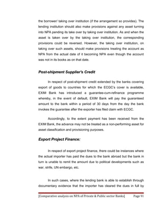 the borrower/ taking over institution (if the arrangement so provides). The
lending institution should also make provisions against any asset turning
into NPA pending its take over by taking over institution. As and when the
asset is taken over by the taking over institution, the corresponding
provisions could be reversed. However, the taking over institution, on
taking over such assets, should make provisions treating the account as
NPA from the actual date of it becoming NPA even though the account
was not in its books as on that date.


Post-shipment Supplier's Credit

      In respect of post-shipment credit extended by the banks covering
export of goods to countries for which the ECGC’s cover is available,
EXIM Bank has introduced a guarantee-cum-refinance programme
whereby, in the event of default, EXIM Bank will pay the guaranteed
amount to the bank within a period of 30 days from the day the bank
invokes the guarantee after the exporter has filed claim with ECGC.

      Accordingly, to the extent payment has been received from the
EXIM Bank, the advance may not be treated as a non-performing asset for
asset classification and provisioning purposes.


Export Project Finance:


      In respect of export project finance, there could be instances where
the actual importer has paid the dues to the bank abroad but the bank in
turn is unable to remit the amount due to political developments such as
war, strife, UN embargo, etc.



      In such cases, where the lending bank is able to establish through
documentary evidence that the importer has cleared the dues in full by


[Comparative analysis on NPA of Private & Public sector Banks]     Page 91
 