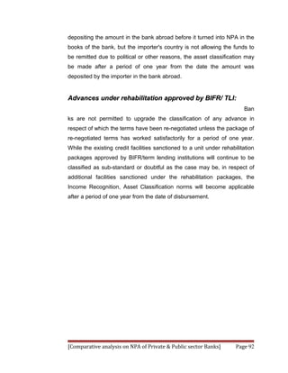 depositing the amount in the bank abroad before it turned into NPA in the
books of the bank, but the importer's country is not allowing the funds to
be remitted due to political or other reasons, the asset classification may
be made after a period of one year from the date the amount was
deposited by the importer in the bank abroad.


Advances under rehabilitation approved by BIFR/ TLI:
                                                                         Ban
ks are not permitted to upgrade the classification of any advance in
respect of which the terms have been re-negotiated unless the package of
re-negotiated terms has worked satisfactorily for a period of one year.
While the existing credit facilities sanctioned to a unit under rehabilitation
packages approved by BIFR/term lending institutions will continue to be
classified as sub-standard or doubtful as the case may be, in respect of
additional facilities sanctioned under the rehabilitation packages, the
Income Recognition, Asset Classification norms will become applicable
after a period of one year from the date of disbursement.




[Comparative analysis on NPA of Private & Public sector Banks]        Page 92
 