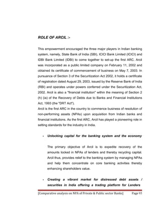 ROLE OF ARCIL :-


This empowerment encouraged the three major players in Indian banking
system, namely, State Bank of India (SBI), ICICI Bank Limited (ICICI) and
IDBI Bank Limited (IDBI) to come together to set-up the first ARC. Arcil
was incorporated as a public limited company on February 11, 2002 and
obtained its certificate of commencement of business on May 7, 2003. In
pursuance of Section 3 of the Securitization Act 2002, it holds a certificate
of registration dated August 29, 2003, issued by the Reserve Bank of India
(RBI) and operates under powers conferred under the Securitization Act,
2002. Arcil is also a "financial institution" within the meaning of Section 2
(h) (ia) of the Recovery of Debts due to Banks and Financial Institutions
Act, 1993 (the "DRT Act").
Arcil is the first ARC in the country to commence business of resolution of
non-performing assets (NPAs) upon acquisition from Indian banks and
financial institutions. As the first ARC, Arcil has played a pioneering role in
setting standards for the industry in India.


   •   Unlocking capital for the banking system and the economy


       The primary objective of Arcil is to expedite recovery of the
       amounts locked in NPAs of lenders and thereby recycling capital.
       Arcil thus, provides relief to the banking system by managing NPAs
       and help them concentrate on core banking activities thereby
       enhancing shareholders value.


   •   Creating a vibrant market for distressed debt assets /
       securities in India offering a trading platform for Lenders

[Comparative analysis on NPA of Private & Public sector Banks]         Page 93
 