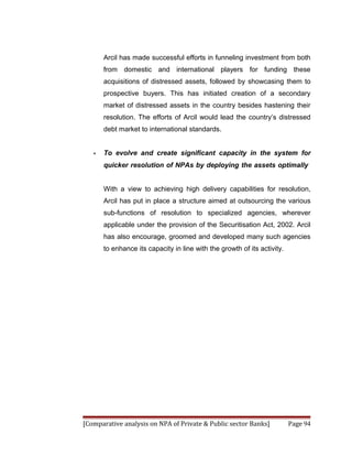 Arcil has made successful efforts in funneling investment from both
       from domestic and international players for funding these
       acquisitions of distressed assets, followed by showcasing them to
       prospective buyers. This has initiated creation of a secondary
       market of distressed assets in the country besides hastening their
       resolution. The efforts of Arcil would lead the country’s distressed
       debt market to international standards.


   •   To evolve and create significant capacity in the system for
       quicker resolution of NPAs by deploying the assets optimally


       With a view to achieving high delivery capabilities for resolution,
       Arcil has put in place a structure aimed at outsourcing the various
       sub-functions of resolution to specialized agencies, wherever
       applicable under the provision of the Securitisation Act, 2002. Arcil
       has also encourage, groomed and developed many such agencies
       to enhance its capacity in line with the growth of its activity.




[Comparative analysis on NPA of Private & Public sector Banks]            Page 94
 