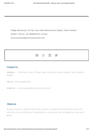 Rahul Gupta on 5 Tips for Instant Approval of Your Personal Loan
December 18, 2024
Honey on HDFC Personal Loan – Instant Funds for Your Financial Needs
October 3, 2023
Village Bhikampur, GT Rd, near Hotel Abha Grand, Aligarh, Uttar Pradesh
202001 | Phone: +91 7668942754 | Email:
vimal.saraswat@bravimasolution.com
   
About us
Bravima Solution, Aligarh-based loan experts, provide tailored financial advice and
solutions. Our certified team specializes in customized loan strategies to meet your
goals.
Contact Us
Address – 3 KM Away From GT Road, Near Hotel Abha Grand, Aligarh, Uttar Pradesh
202001
Call Us -(+91) 7668942754
Email Us – vimal.sarswat@bravimasolution.com
10/03/2025, 16:04 Non-Performing Assets (NPA) – Meaning, Types, and Examples Explained
https://bravimasolution.com/non-performing-assets-npa-meaning-types-and-examples-explained/ 10/11
 