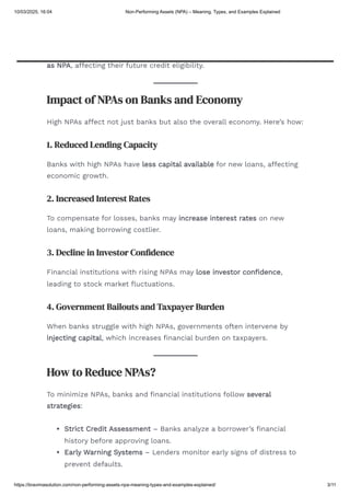 Example 3: Agriculture Loan Default
A farmer takes an agricultural loan but faces crop failure due to drought.
Since the farmer cannot repay the loan on time, the bank marks the loan
as NPA, affecting their future credit eligibility.
Impact of NPAs on Banks and Economy
High NPAs affect not just banks but also the overall economy. Here’s how:
1. Reduced Lending Capacity
Banks with high NPAs have less capital available for new loans, affecting
economic growth.
2. Increased Interest Rates
To compensate for losses, banks may increase interest rates on new
loans, making borrowing costlier.
3. Decline in Investor Confidence
Financial institutions with rising NPAs may lose investor confidence,
leading to stock market fluctuations.
4. Government Bailouts and Taxpayer Burden
When banks struggle with high NPAs, governments often intervene by
injecting capital, which increases financial burden on taxpayers.
How to Reduce NPAs?
To minimize NPAs, banks and financial institutions follow several
strategies:
Strict Credit Assessment – Banks analyze a borrower’s financial
history before approving loans.
Early Warning Systems – Lenders monitor early signs of distress to
prevent defaults.
10/03/2025, 16:04 Non-Performing Assets (NPA) – Meaning, Types, and Examples Explained
https://bravimasolution.com/non-performing-assets-npa-meaning-types-and-examples-explained/ 3/11
 