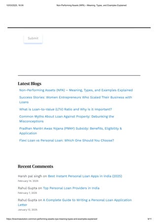 Latest Blogs
Non-Performing Assets (NPA) – Meaning, Types, and Examples Explained
Success Stories: Women Entrepreneurs Who Scaled Their Business with
Loans
What is Loan-to-Value (LTV) Ratio and Why is it Important?
Common Myths About Loan Against Property: Debunking the
Misconceptions
Pradhan Mantri Awas Yojana (PMAY) Subsidy: Benefits, Eligibility &
Application
Flexi Loan vs Personal Loan: Which One Should You Choose?
Recent Comments
Harsh pal singh on Best Instant Personal Loan Apps in India (2025)
February 14, 2025
Rahul Gupta on Top Personal Loan Providers in India
February 7, 2025
Rahul Gupta on A Complete Guide to Writing a Personal Loan Application
Letter
January 13, 2025

Entry captcha from the picture
Submit
10/03/2025, 16:04 Non-Performing Assets (NPA) – Meaning, Types, and Examples Explained
https://bravimasolution.com/non-performing-assets-npa-meaning-types-and-examples-explained/ 9/11
 