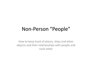 Non-Person “People” How to keep track of places, ships and other objects and their relationships with people and each other 