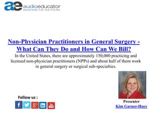 Non-Physician Practitioners in General Surgery -
What Can They Do and How Can We Bill?
Presenter
Kim Garner-Huey
Follow us :
In the United States, there are approximately 150,000 practicing and
licensed non-physician practitioners (NPPs) and about half of them work
in general surgery or surgical sub-specialties.
 