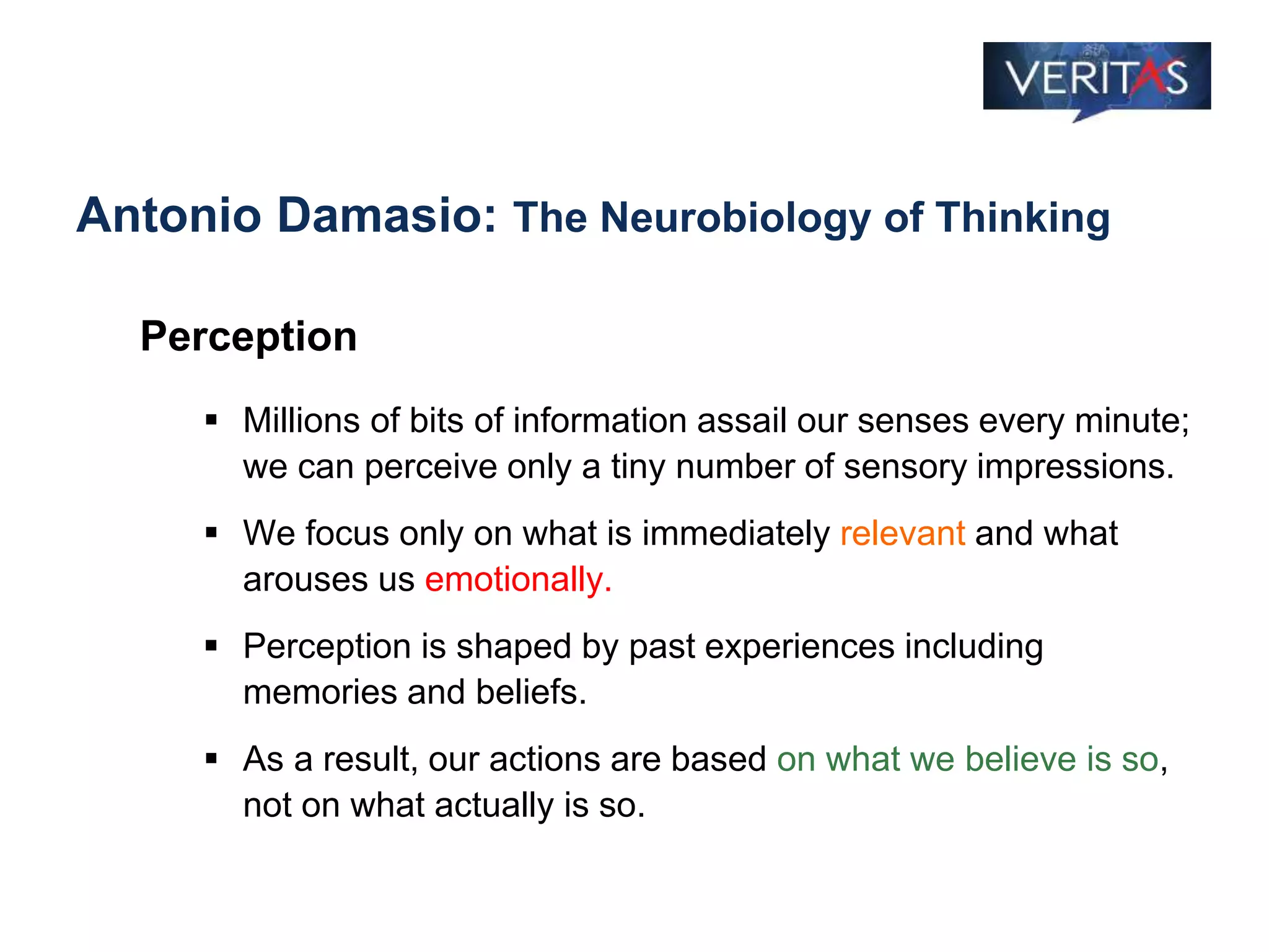 Antonio Damasio: The Neurobiology of Thinking
Perception
 Millions of bits of information assail our senses every minute;
we can perceive only a tiny number of sensory impressions.
 We focus only on what is immediately relevant and what
arouses us emotionally.
 Perception is shaped by past experiences including
memories and beliefs.
 As a result, our actions are based on what we believe is so,
not on what actually is so.
 