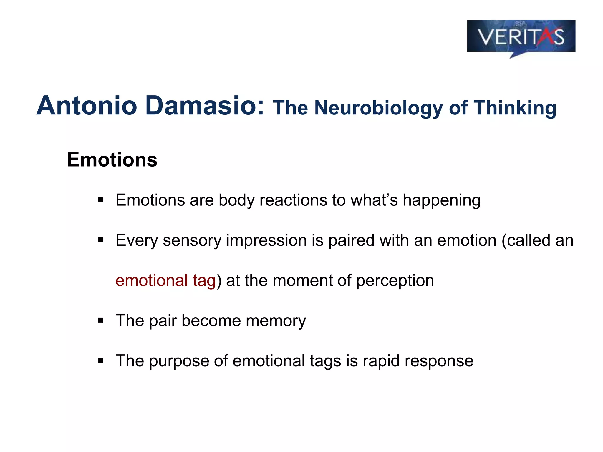 Antonio Damasio: The Neurobiology of Thinking
Emotions
 Emotions are body reactions to what’s happening
 Every sensory impression is paired with an emotion (called an
emotional tag) at the moment of perception
 The pair become memory
 The purpose of emotional tags is rapid response
 