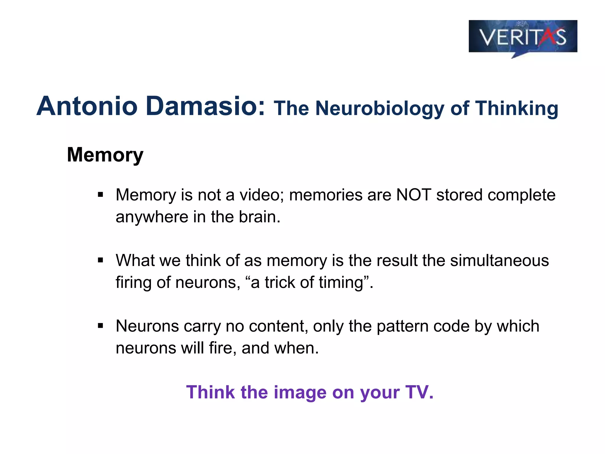 Antonio Damasio: The Neurobiology of Thinking
Memory
 Memory is not a video; memories are NOT stored complete
anywhere in the brain.
 What we think of as memory is the result the simultaneous
firing of neurons, “a trick of timing”.
 Neurons carry no content, only the pattern code by which
neurons will fire, and when.
Think the image on your TV.
 