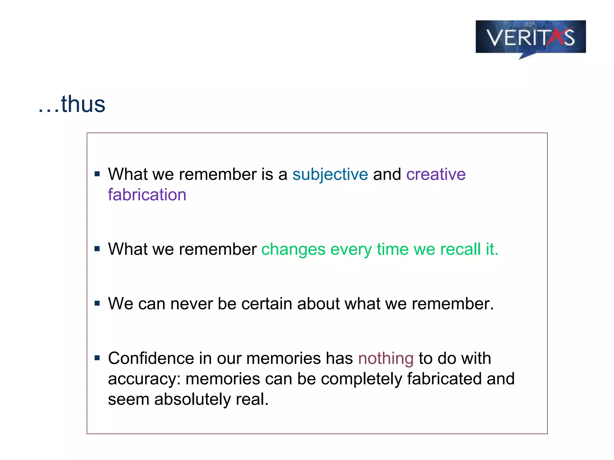 …thus
 What we remember is a subjective and creative
fabrication
 What we remember changes every time we recall it.
 We can never be certain about what we remember.
 Confidence in our memories has nothing to do with
accuracy: memories can be completely fabricated and
seem absolutely real.
 
