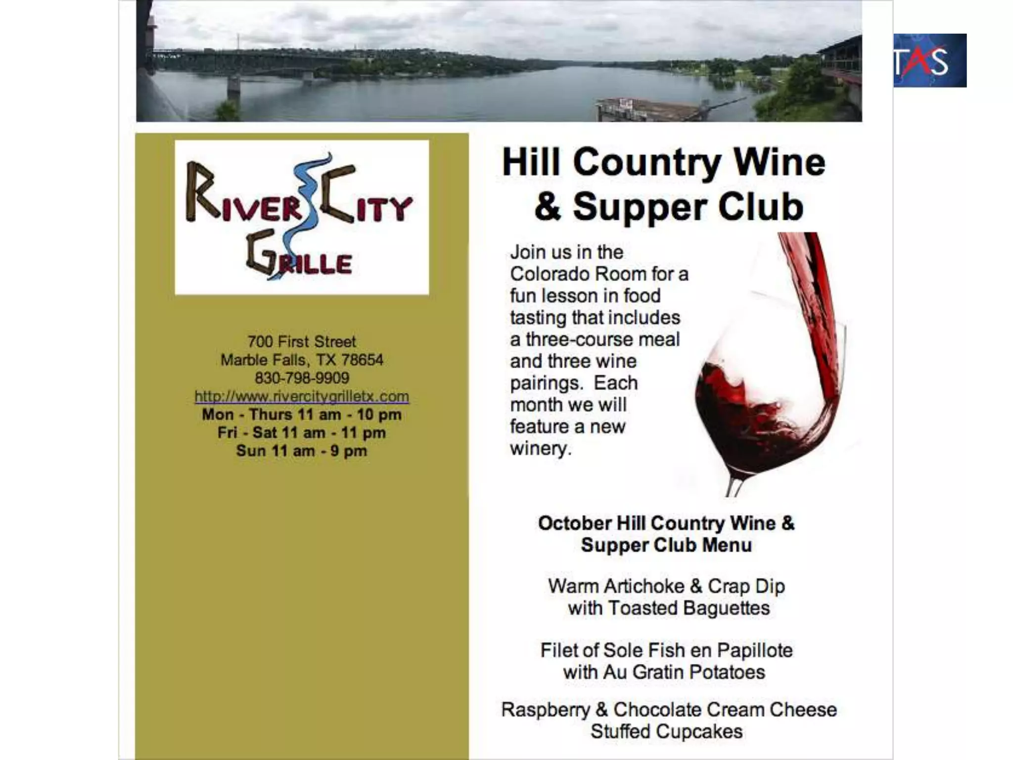 Here's the details for the October Hill Country Wine & Supper Club
Dinner:
Date: Thursday, October 4, 2012
Time: 6:30 p.m.
Where: River City Grille, Marble Falls, TX
Cost: $40 per person, which includes a three-course meal, three glasses
of wine, and recipe booklet. Tax and gratuity not included.
Featured Winery: Stone House Vineyard
October Hill Country Wine & Supper Club Menu
Warm Artichoke & Crap Dip with Toasted Baguettes
Filet of Sole Fish En Papillote with Au Gratin Potatoes
Raspberry & Chocolate Cream Cheese Stuffed Cupcakes
 