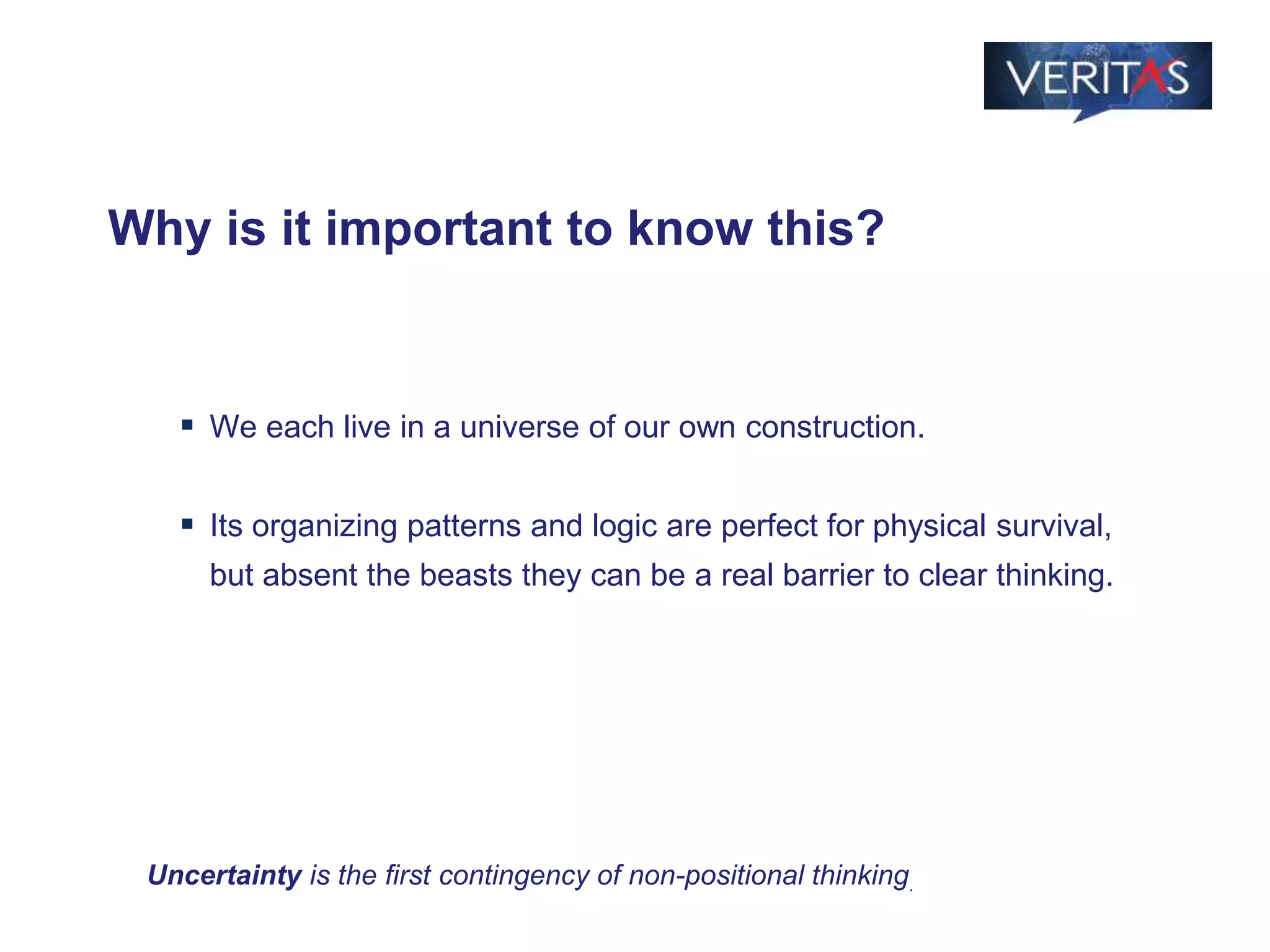 Why is it important to know this?
 We each live in a universe of our own construction.
 Its organizing patterns and logic are perfect for physical survival,
but absent the beasts they can be a real barrier to clear thinking.
Uncertainty is the first contingency of non-positional thinking.
 