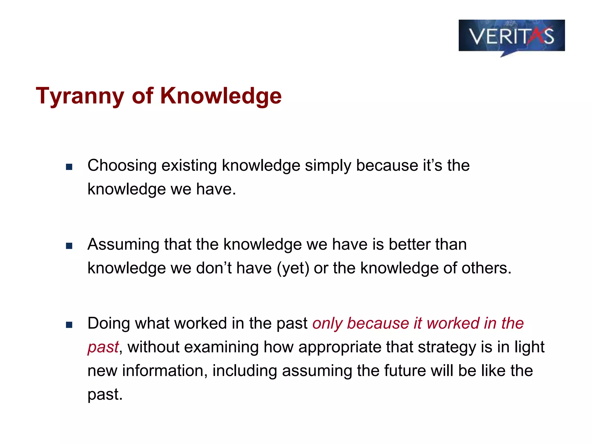 Tyranny of Knowledge
 Choosing existing knowledge simply because it’s the
knowledge we have.
 Assuming that the knowledge we have is better than
knowledge we don’t have (yet) or the knowledge of others.
 Doing what worked in the past only because it worked in the
past, without examining how appropriate that strategy is in light
new information, including assuming the future will be like the
past.
 