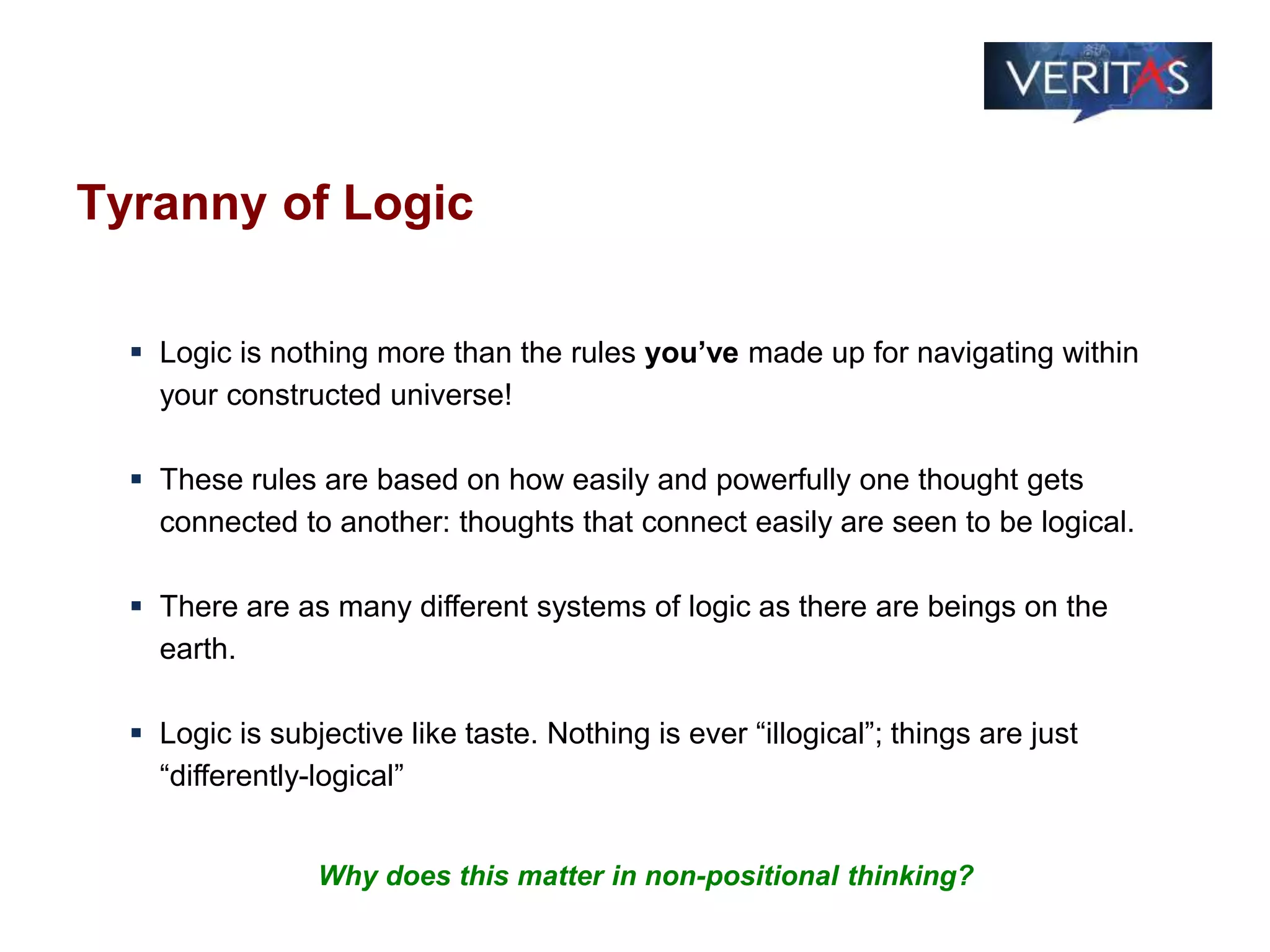 Tyranny of Logic
 Logic is nothing more than the rules you’ve made up for navigating within
your constructed universe!
 These rules are based on how easily and powerfully one thought gets
connected to another: thoughts that connect easily are seen to be logical.
 There are as many different systems of logic as there are beings on the
earth.
 Logic is subjective like taste. Nothing is ever “illogical”; things are just
“differently-logical”
Why does this matter in non-positional thinking?
 