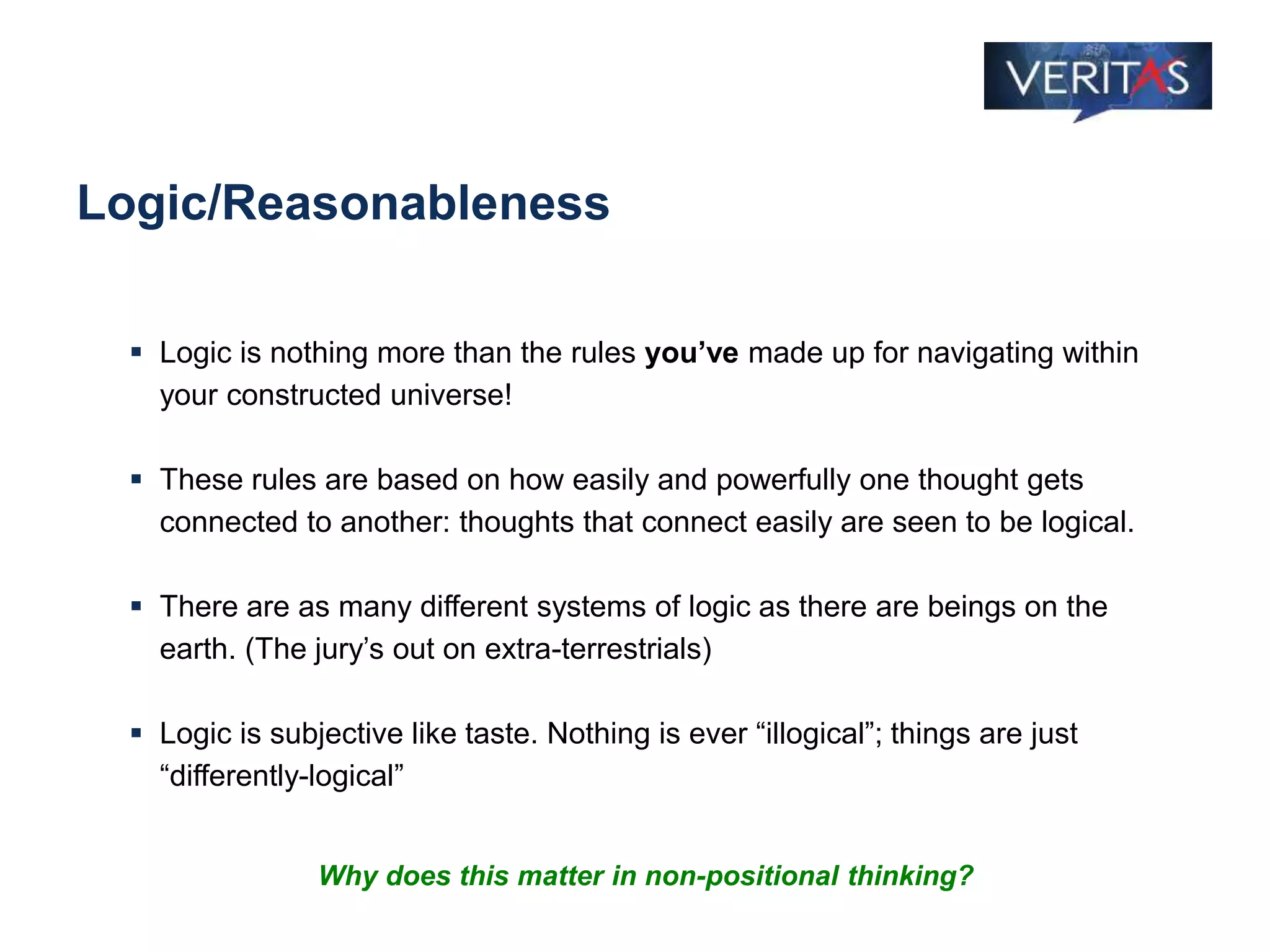 Logic/Reasonableness
 Logic is nothing more than the rules you’ve made up for navigating within
your constructed universe!
 These rules are based on how easily and powerfully one thought gets
connected to another: thoughts that connect easily are seen to be logical.
 There are as many different systems of logic as there are beings on the
earth. (The jury’s out on extra-terrestrials)
 Logic is subjective like taste. Nothing is ever “illogical”; things are just
“differently-logical”
Why does this matter in non-positional thinking?
 