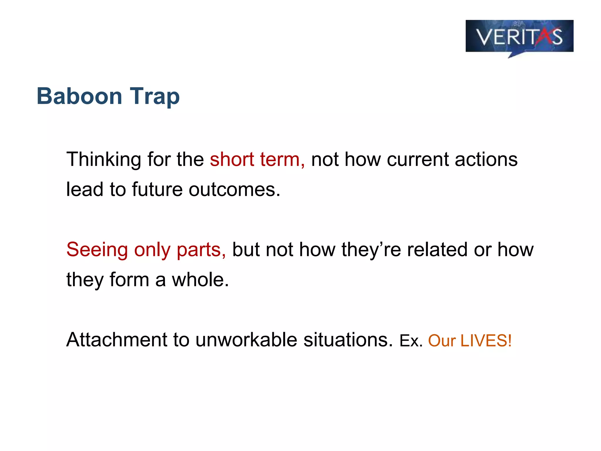 Baboon Trap
Thinking for the short term, not how current actions
lead to future outcomes.
Seeing only parts, but not how they’re related or how
they form a whole.
Attachment to unworkable situations. Ex. Our LIVES!
 