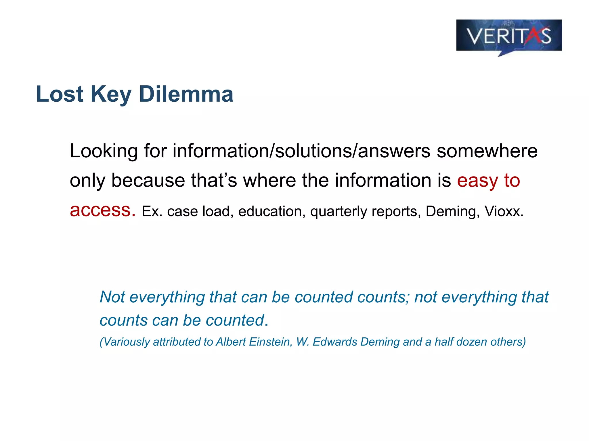 Lost Key Dilemma
Looking for information/solutions/answers somewhere
only because that’s where the information is easy to
access. Ex. case load, education, quarterly reports, Deming, Vioxx.
Not everything that can be counted counts; not everything that
counts can be counted.
(Variously attributed to Albert Einstein, W. Edwards Deming and a half dozen others)
 