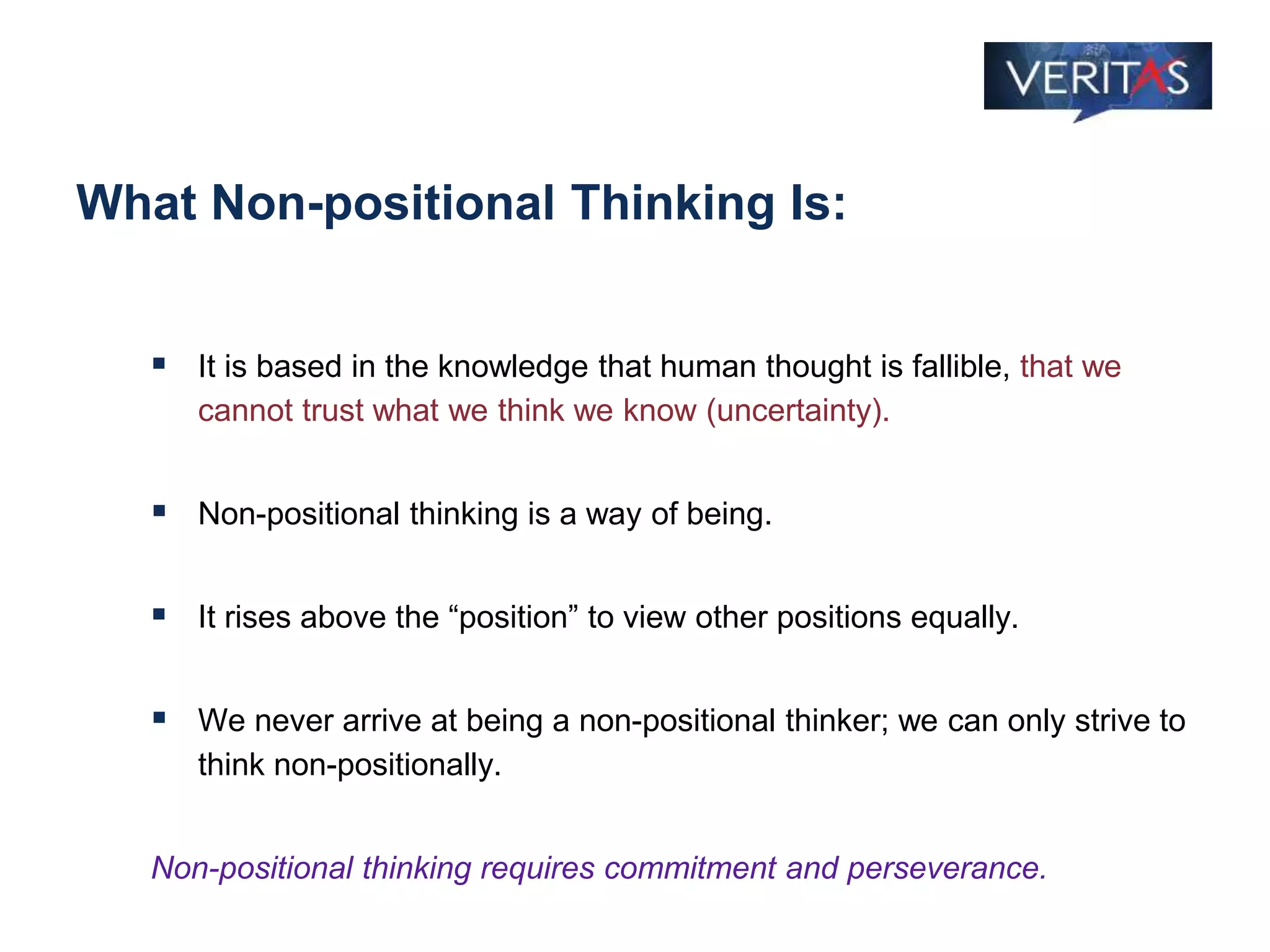 What Non-positional Thinking Is:
 It is based in the knowledge that human thought is fallible, that we
cannot trust what we think we know (uncertainty).
 Non-positional thinking is a way of being.
 It rises above the “position” to view other positions equally.
 We never arrive at being a non-positional thinker; we can only strive to
think non-positionally.
Non-positional thinking requires commitment and perseverance.
 