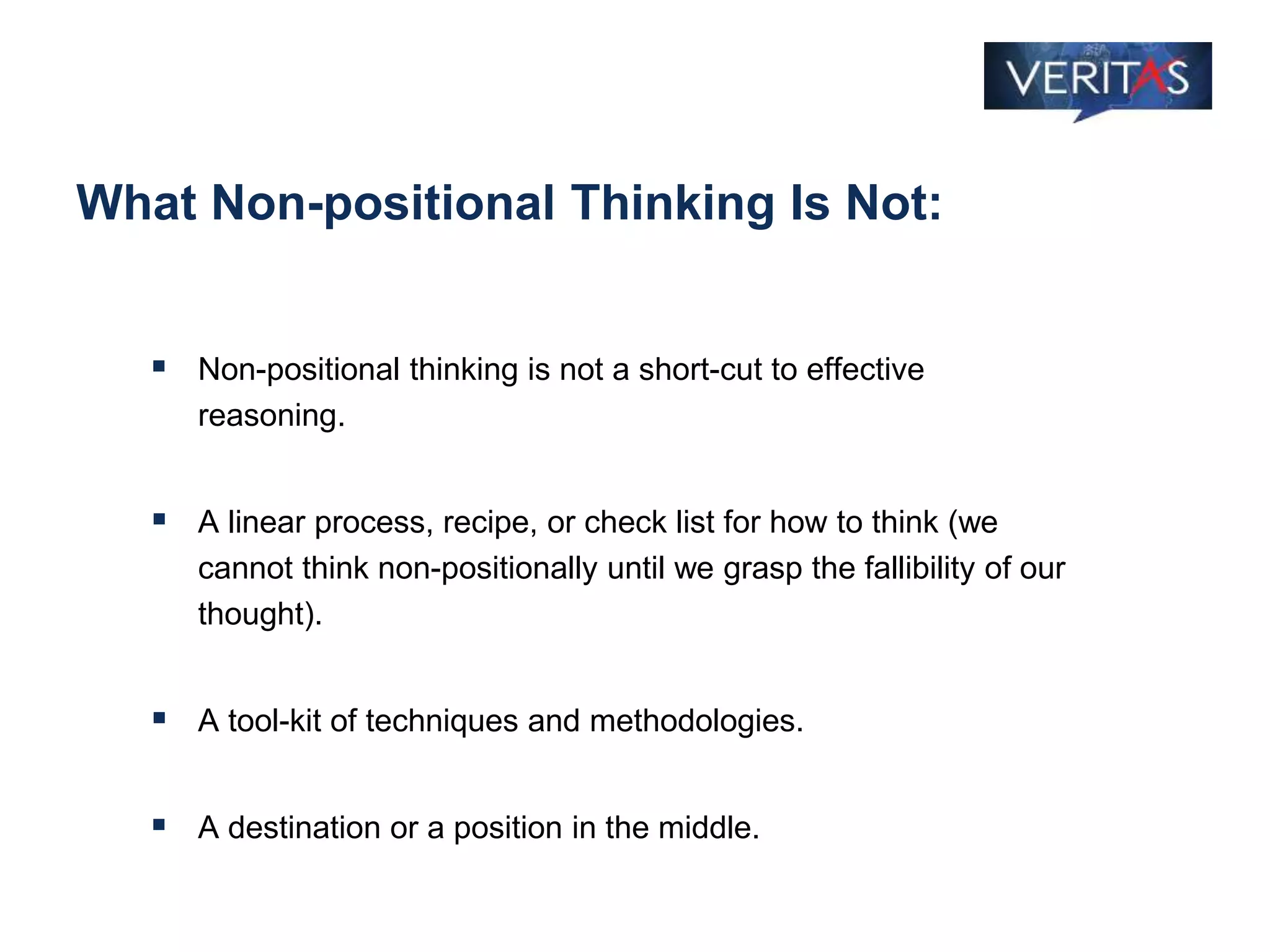 What Non-positional Thinking Is Not:
 Non-positional thinking is not a short-cut to effective
reasoning.
 A linear process, recipe, or check list for how to think (we
cannot think non-positionally until we grasp the fallibility of our
thought).
 A tool-kit of techniques and methodologies.
 A destination or a position in the middle.
 