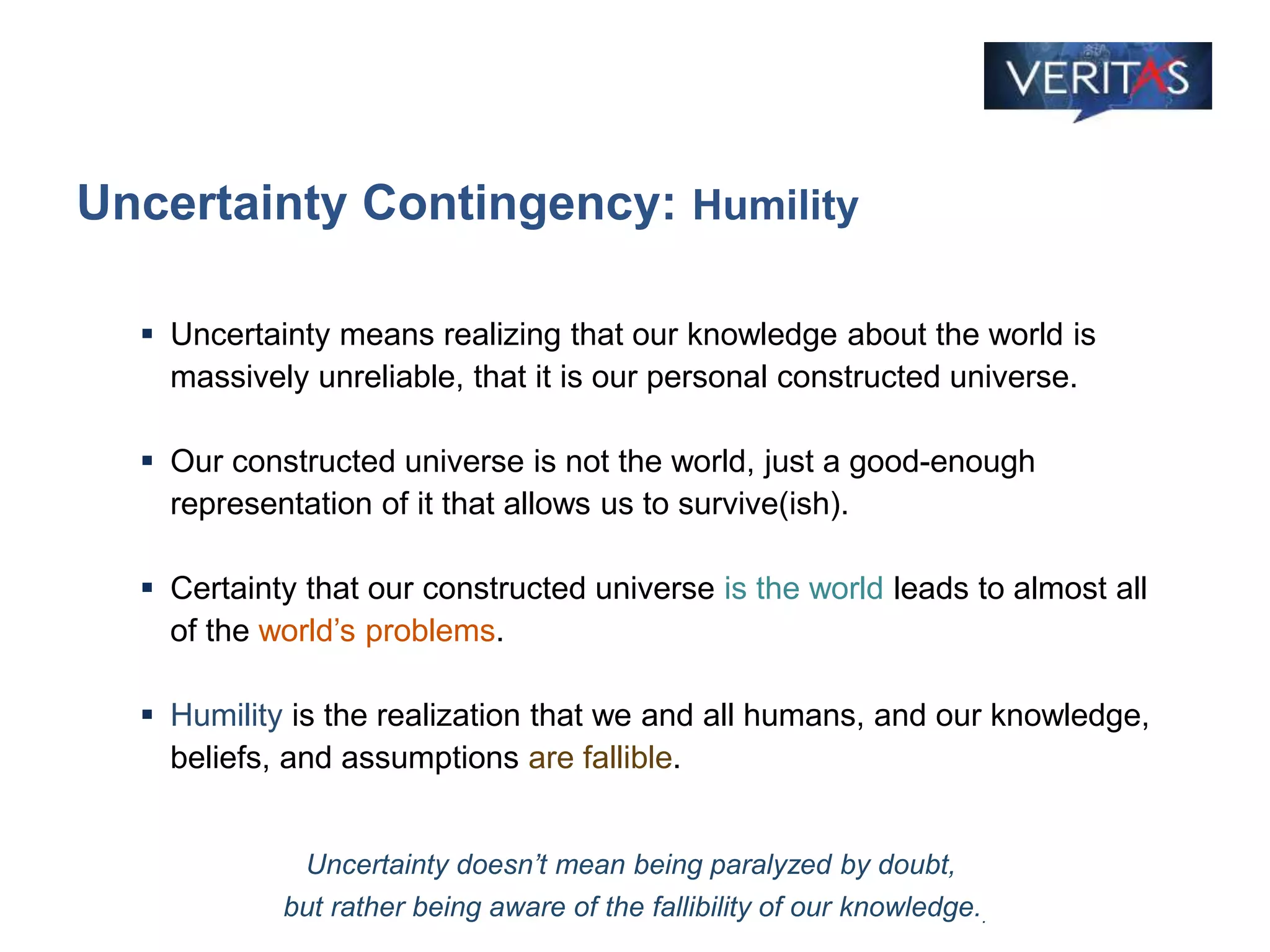 Uncertainty Contingency: Humility
 Uncertainty means realizing that our knowledge about the world is
massively unreliable, that it is our personal constructed universe.
 Our constructed universe is not the world, just a good-enough
representation of it that allows us to survive(ish).
 Certainty that our constructed universe is the world leads to almost all
of the world’s problems.
 Humility is the realization that we and all humans, and our knowledge,
beliefs, and assumptions are fallible.
Uncertainty doesn’t mean being paralyzed by doubt,
but rather being aware of the fallibility of our knowledge..
 